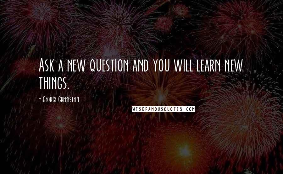 George Greenstein Quotes: Ask a new question and you will learn new things.