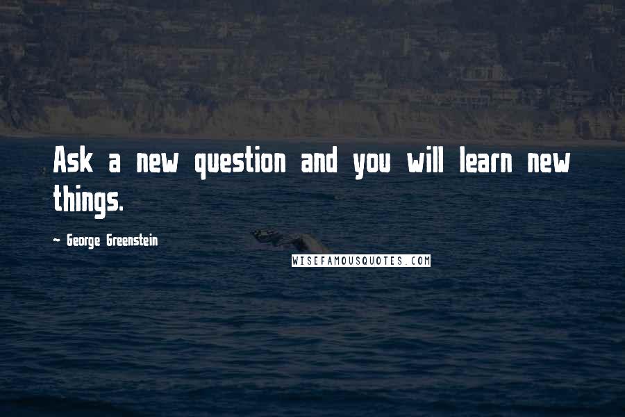 George Greenstein Quotes: Ask a new question and you will learn new things.