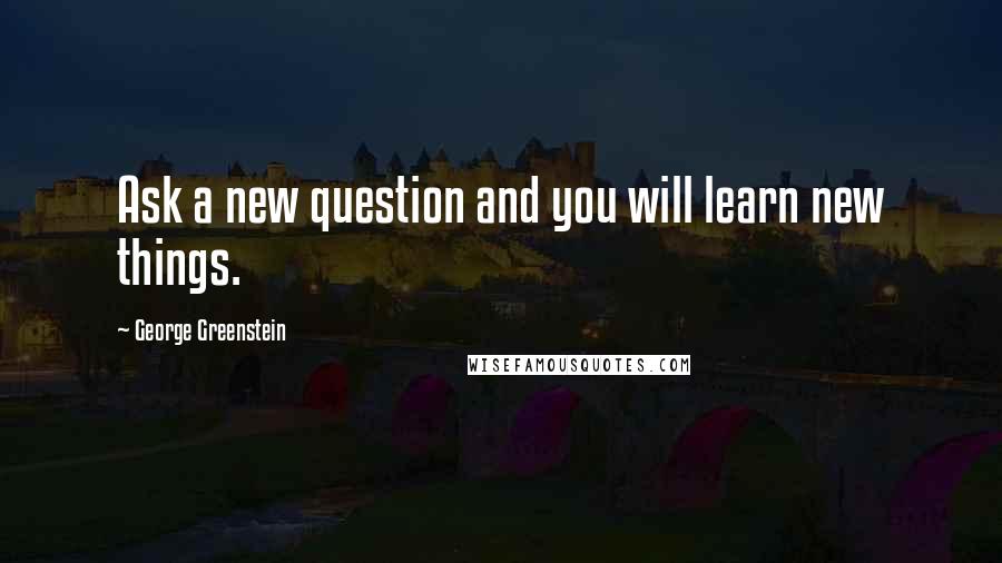 George Greenstein Quotes: Ask a new question and you will learn new things.