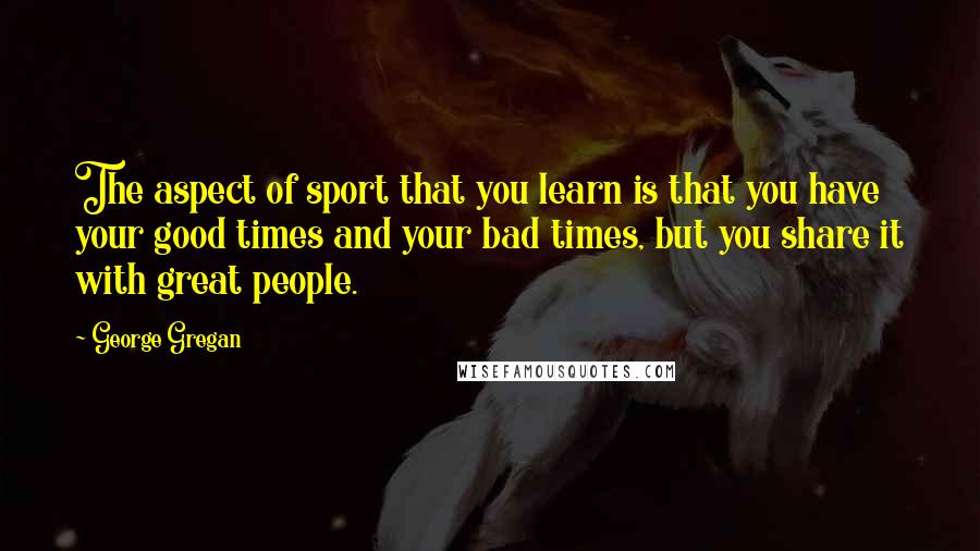 George Gregan Quotes: The aspect of sport that you learn is that you have your good times and your bad times, but you share it with great people.
