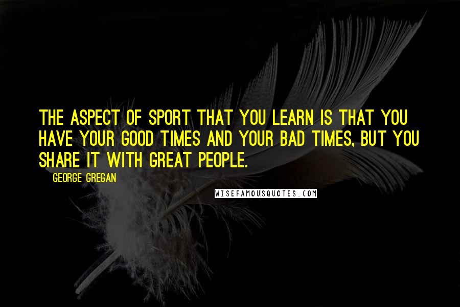 George Gregan Quotes: The aspect of sport that you learn is that you have your good times and your bad times, but you share it with great people.