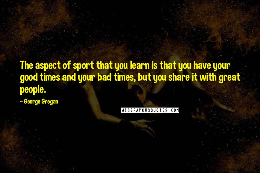George Gregan Quotes: The aspect of sport that you learn is that you have your good times and your bad times, but you share it with great people.