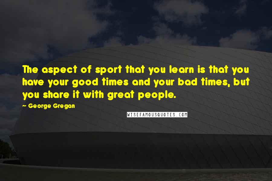 George Gregan Quotes: The aspect of sport that you learn is that you have your good times and your bad times, but you share it with great people.