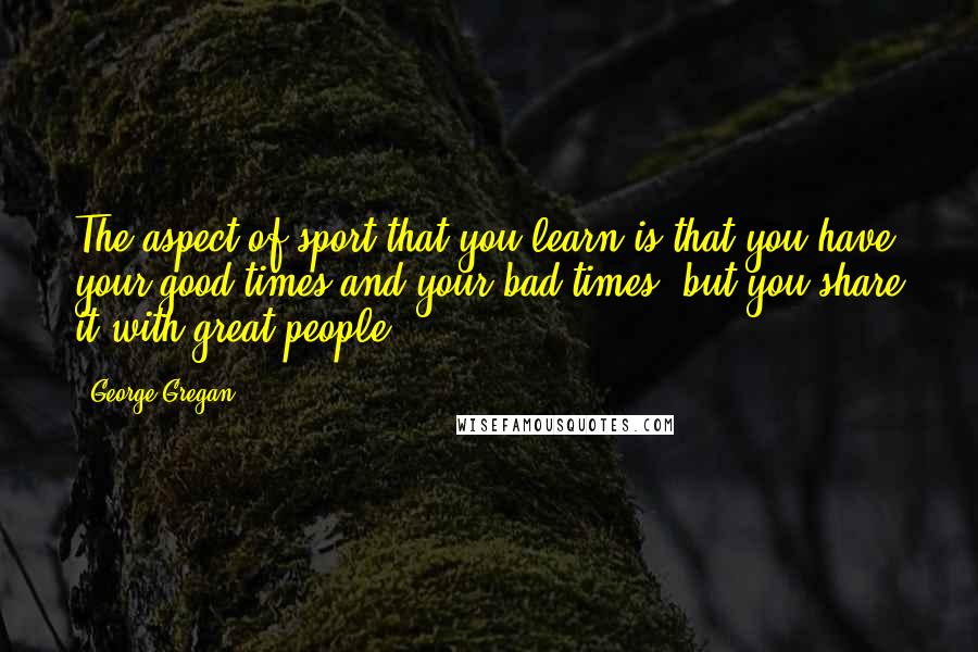 George Gregan Quotes: The aspect of sport that you learn is that you have your good times and your bad times, but you share it with great people.
