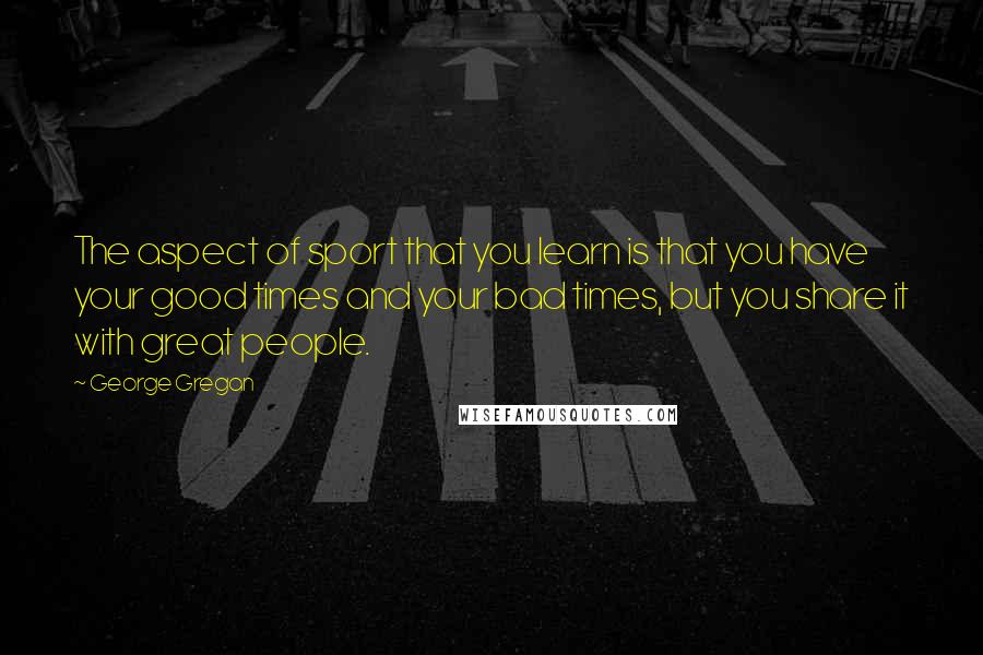 George Gregan Quotes: The aspect of sport that you learn is that you have your good times and your bad times, but you share it with great people.