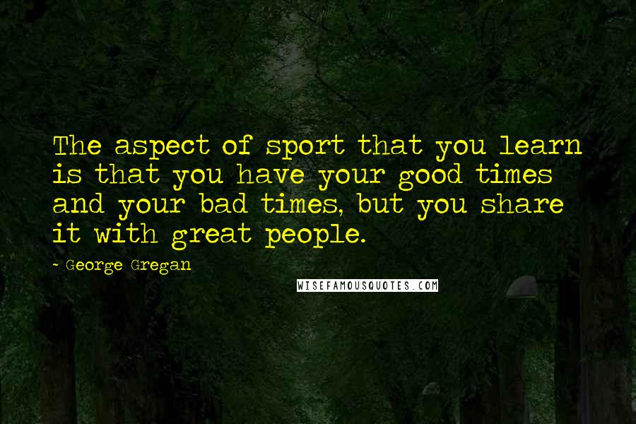 George Gregan Quotes: The aspect of sport that you learn is that you have your good times and your bad times, but you share it with great people.