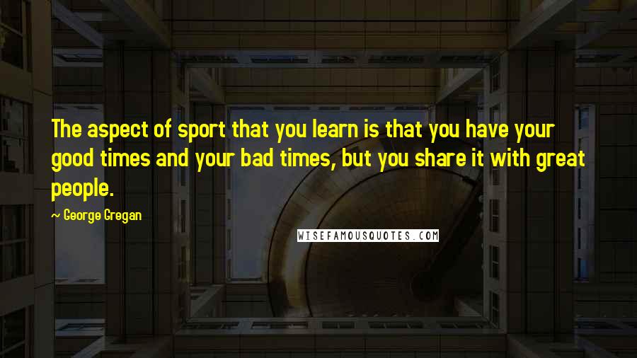 George Gregan Quotes: The aspect of sport that you learn is that you have your good times and your bad times, but you share it with great people.