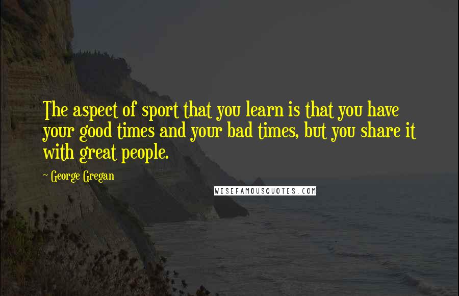 George Gregan Quotes: The aspect of sport that you learn is that you have your good times and your bad times, but you share it with great people.
