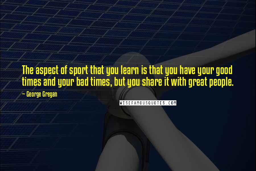 George Gregan Quotes: The aspect of sport that you learn is that you have your good times and your bad times, but you share it with great people.