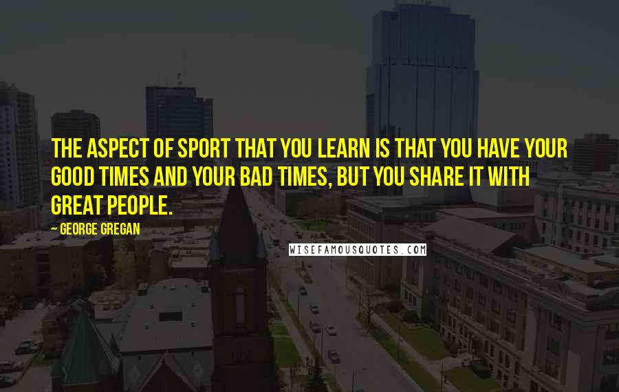 George Gregan Quotes: The aspect of sport that you learn is that you have your good times and your bad times, but you share it with great people.