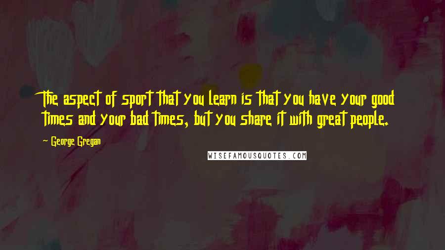 George Gregan Quotes: The aspect of sport that you learn is that you have your good times and your bad times, but you share it with great people.