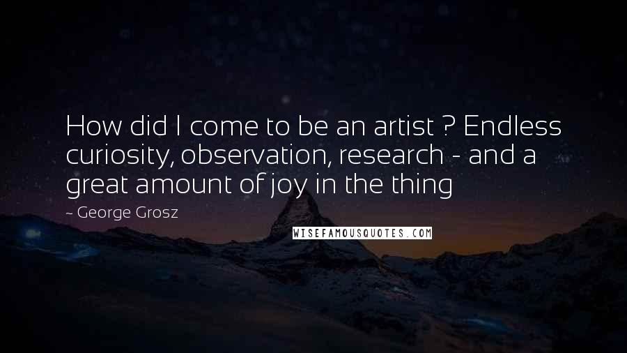 George Grosz Quotes: How did I come to be an artist ? Endless curiosity, observation, research - and a great amount of joy in the thing