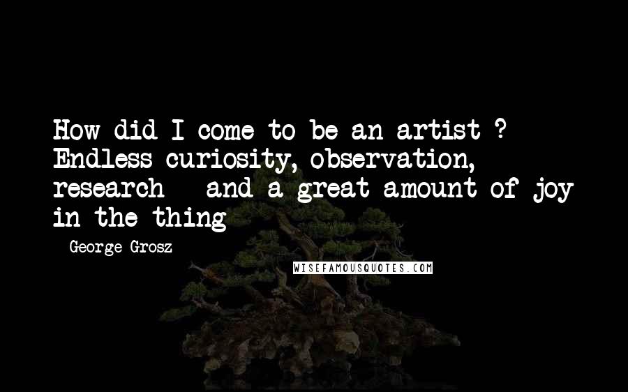 George Grosz Quotes: How did I come to be an artist ? Endless curiosity, observation, research - and a great amount of joy in the thing