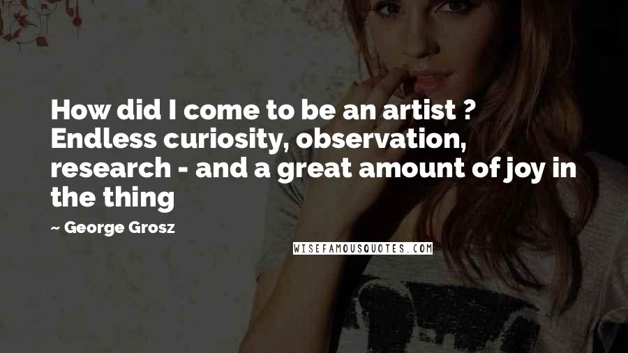 George Grosz Quotes: How did I come to be an artist ? Endless curiosity, observation, research - and a great amount of joy in the thing