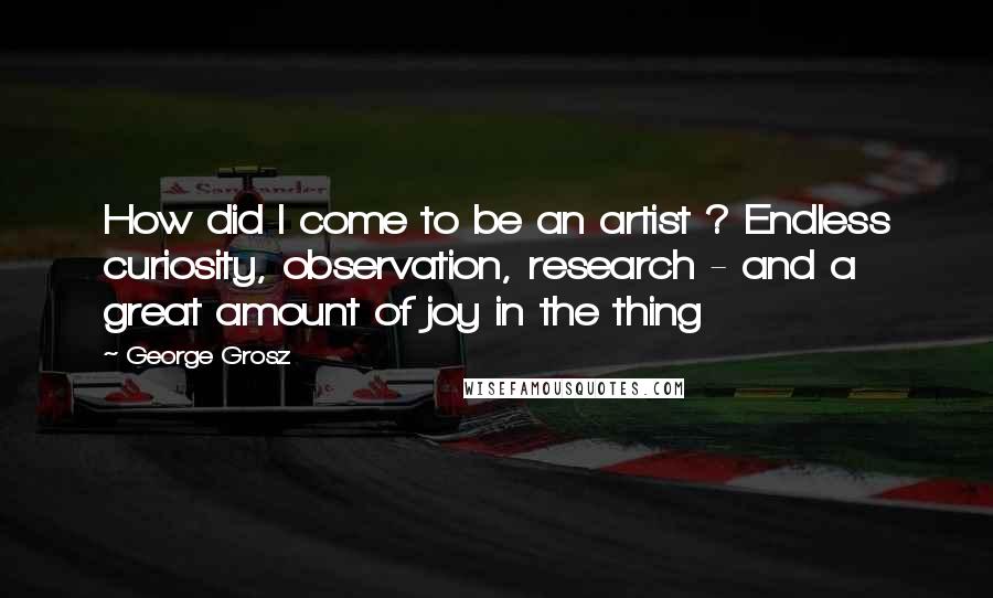 George Grosz Quotes: How did I come to be an artist ? Endless curiosity, observation, research - and a great amount of joy in the thing