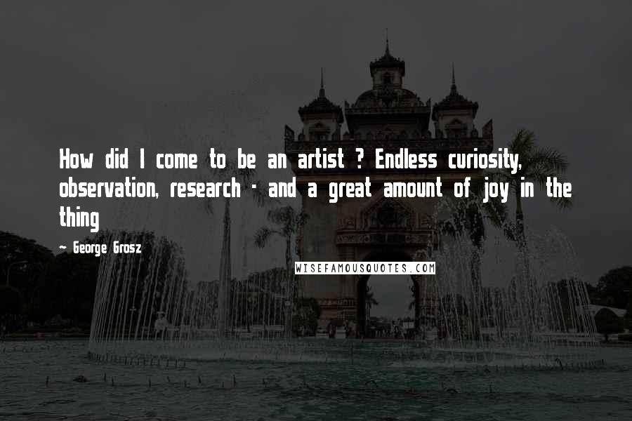 George Grosz Quotes: How did I come to be an artist ? Endless curiosity, observation, research - and a great amount of joy in the thing