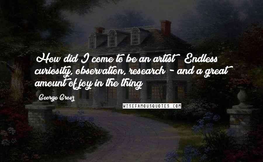 George Grosz Quotes: How did I come to be an artist ? Endless curiosity, observation, research - and a great amount of joy in the thing