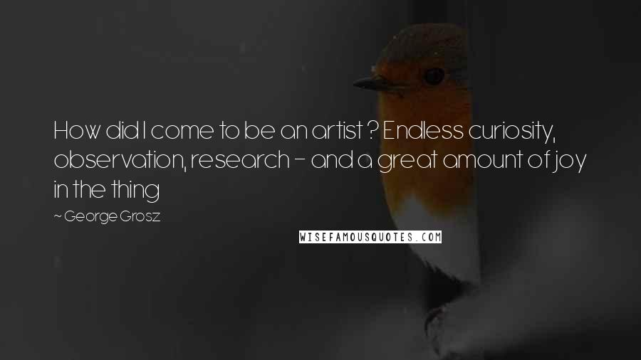 George Grosz Quotes: How did I come to be an artist ? Endless curiosity, observation, research - and a great amount of joy in the thing