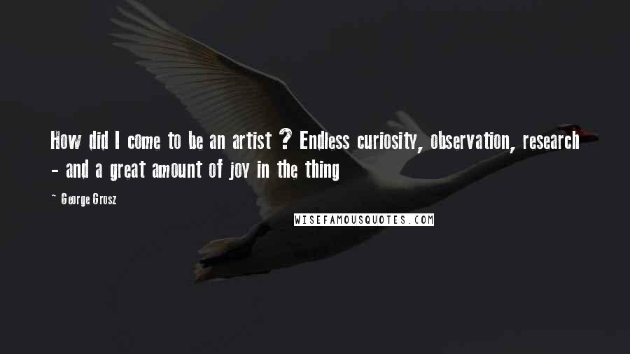 George Grosz Quotes: How did I come to be an artist ? Endless curiosity, observation, research - and a great amount of joy in the thing