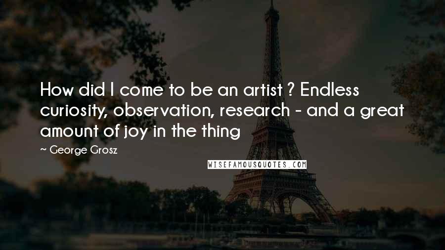 George Grosz Quotes: How did I come to be an artist ? Endless curiosity, observation, research - and a great amount of joy in the thing