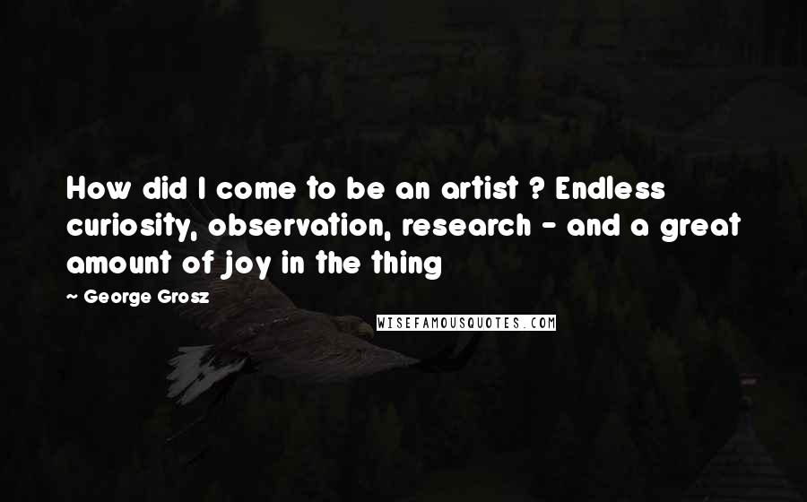 George Grosz Quotes: How did I come to be an artist ? Endless curiosity, observation, research - and a great amount of joy in the thing