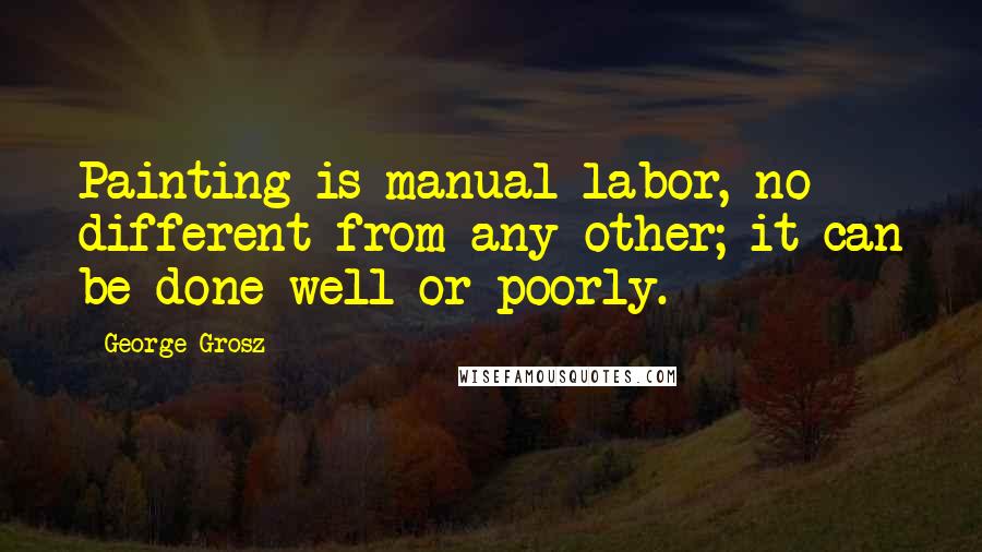 George Grosz Quotes: Painting is manual labor, no different from any other; it can be done well or poorly.