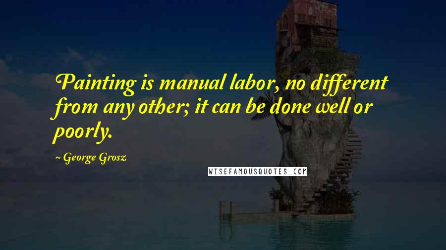 George Grosz Quotes: Painting is manual labor, no different from any other; it can be done well or poorly.