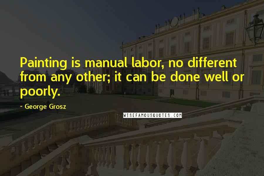 George Grosz Quotes: Painting is manual labor, no different from any other; it can be done well or poorly.