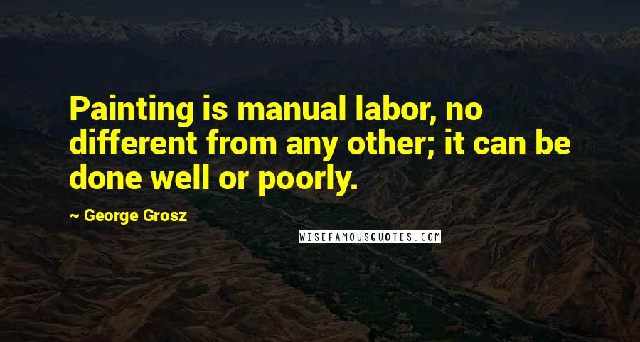 George Grosz Quotes: Painting is manual labor, no different from any other; it can be done well or poorly.