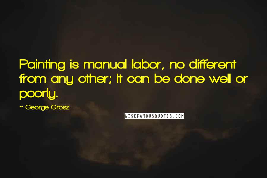 George Grosz Quotes: Painting is manual labor, no different from any other; it can be done well or poorly.