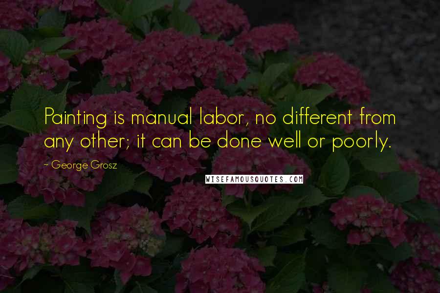 George Grosz Quotes: Painting is manual labor, no different from any other; it can be done well or poorly.