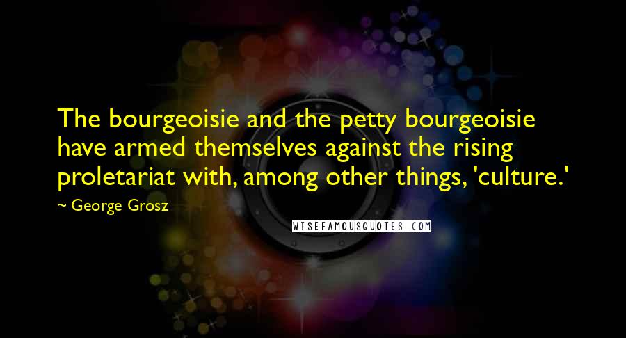 George Grosz Quotes: The bourgeoisie and the petty bourgeoisie have armed themselves against the rising proletariat with, among other things, 'culture.'