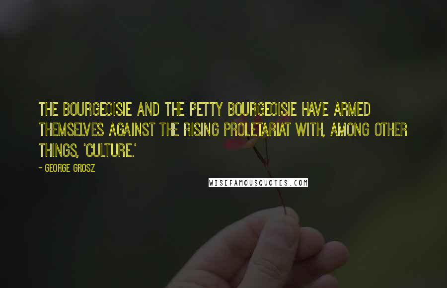 George Grosz Quotes: The bourgeoisie and the petty bourgeoisie have armed themselves against the rising proletariat with, among other things, 'culture.'