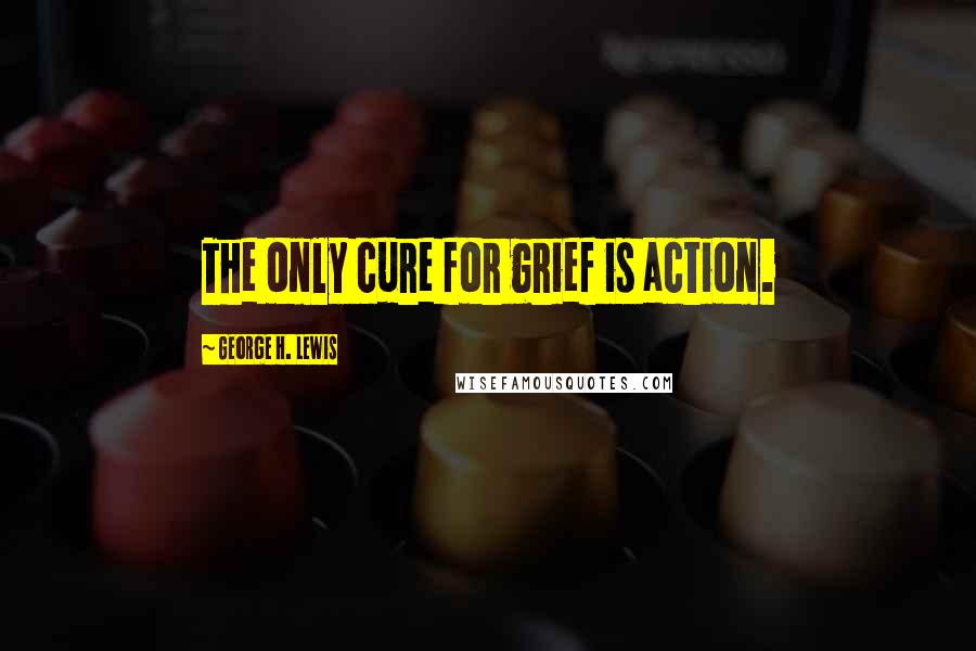 George H. Lewis Quotes: The only cure for grief is action.
