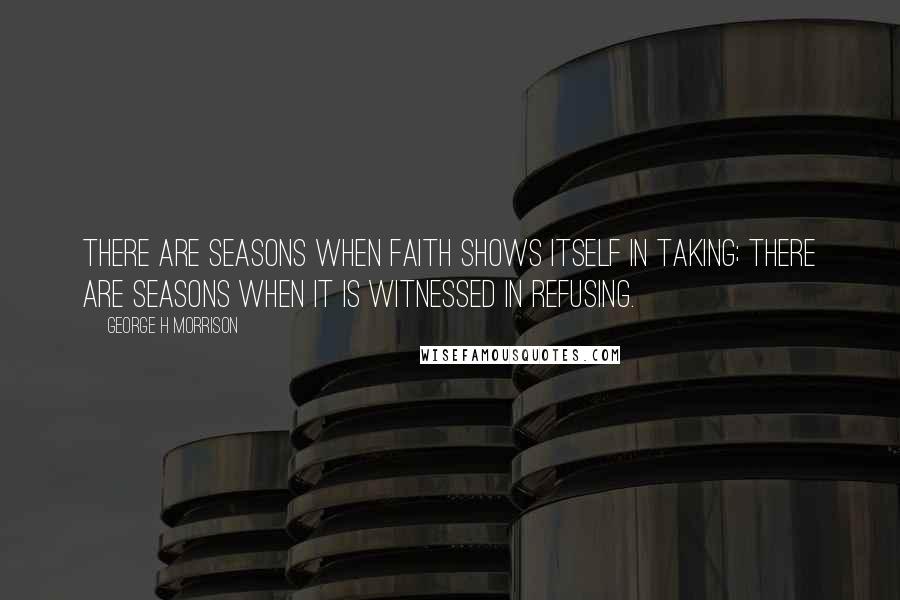 George H Morrison Quotes: There are seasons when faith shows itself in taking; there are seasons when it is witnessed in refusing.