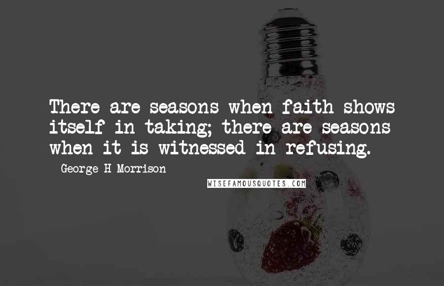 George H Morrison Quotes: There are seasons when faith shows itself in taking; there are seasons when it is witnessed in refusing.