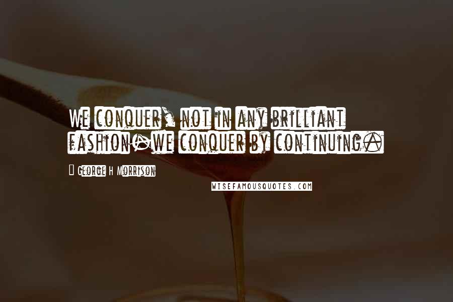 George H Morrison Quotes: We conquer, not in any brilliant fashion-we conquer by continuing.