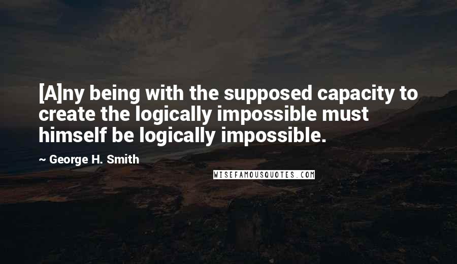 George H. Smith Quotes: [A]ny being with the supposed capacity to create the logically impossible must himself be logically impossible.