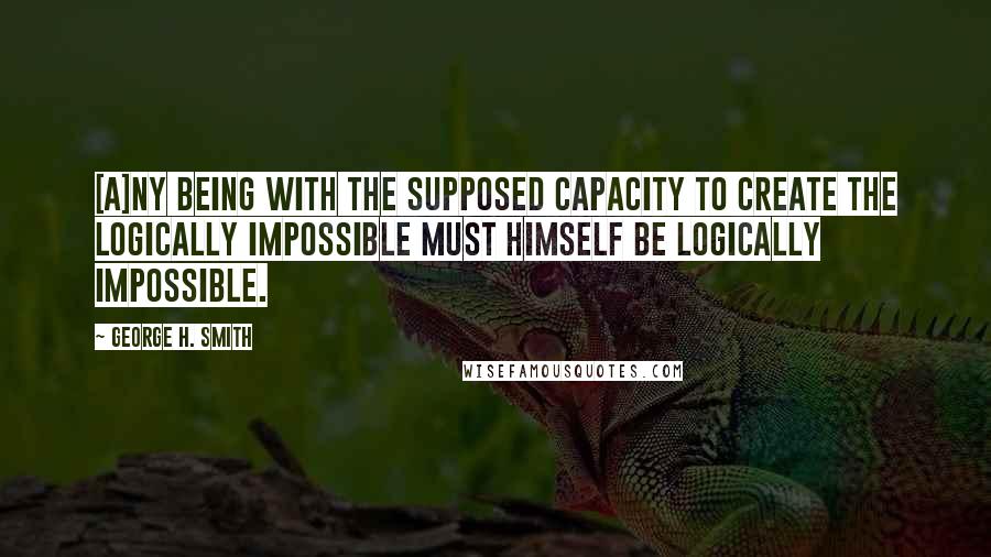 George H. Smith Quotes: [A]ny being with the supposed capacity to create the logically impossible must himself be logically impossible.