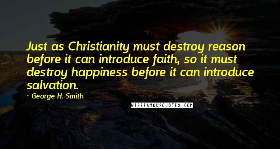 George H. Smith Quotes: Just as Christianity must destroy reason before it can introduce faith, so it must destroy happiness before it can introduce salvation.