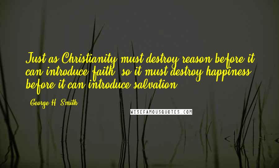 George H. Smith Quotes: Just as Christianity must destroy reason before it can introduce faith, so it must destroy happiness before it can introduce salvation.