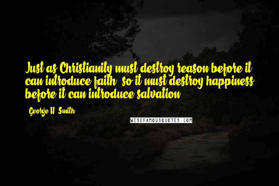 George H. Smith Quotes: Just as Christianity must destroy reason before it can introduce faith, so it must destroy happiness before it can introduce salvation.