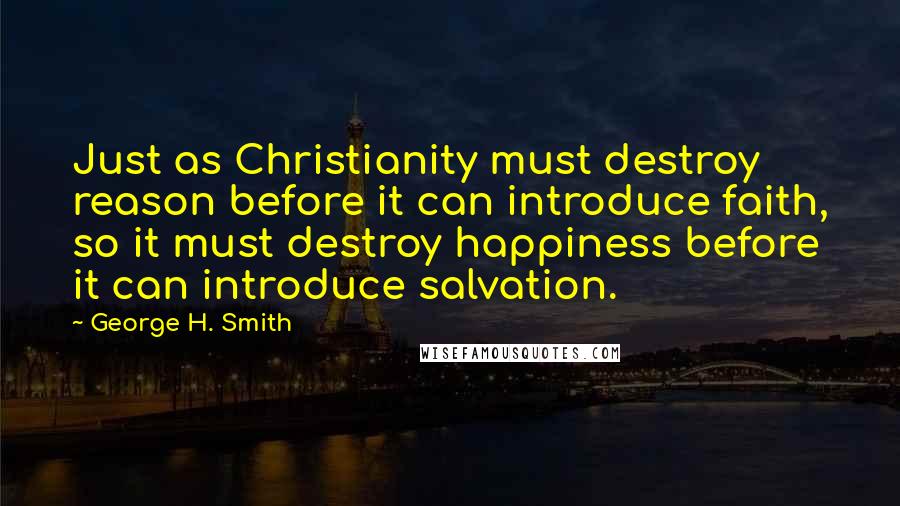 George H. Smith Quotes: Just as Christianity must destroy reason before it can introduce faith, so it must destroy happiness before it can introduce salvation.