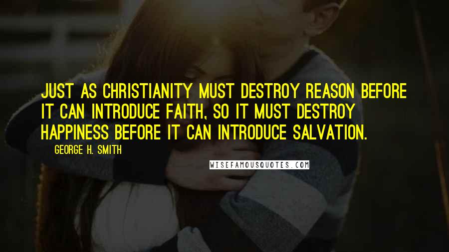 George H. Smith Quotes: Just as Christianity must destroy reason before it can introduce faith, so it must destroy happiness before it can introduce salvation.