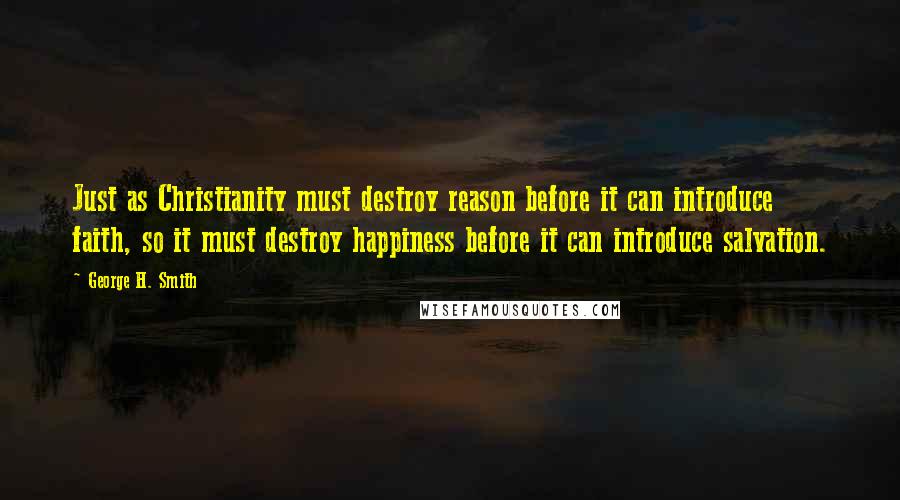 George H. Smith Quotes: Just as Christianity must destroy reason before it can introduce faith, so it must destroy happiness before it can introduce salvation.