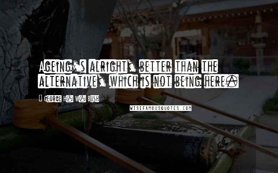George H. W. Bush Quotes: Ageing's alright, better than the alternative, which is not being here.