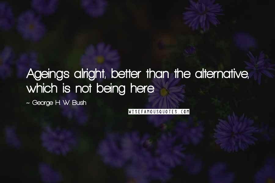George H. W. Bush Quotes: Ageing's alright, better than the alternative, which is not being here.