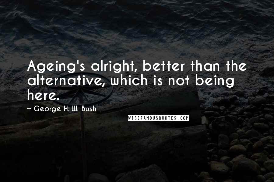 George H. W. Bush Quotes: Ageing's alright, better than the alternative, which is not being here.