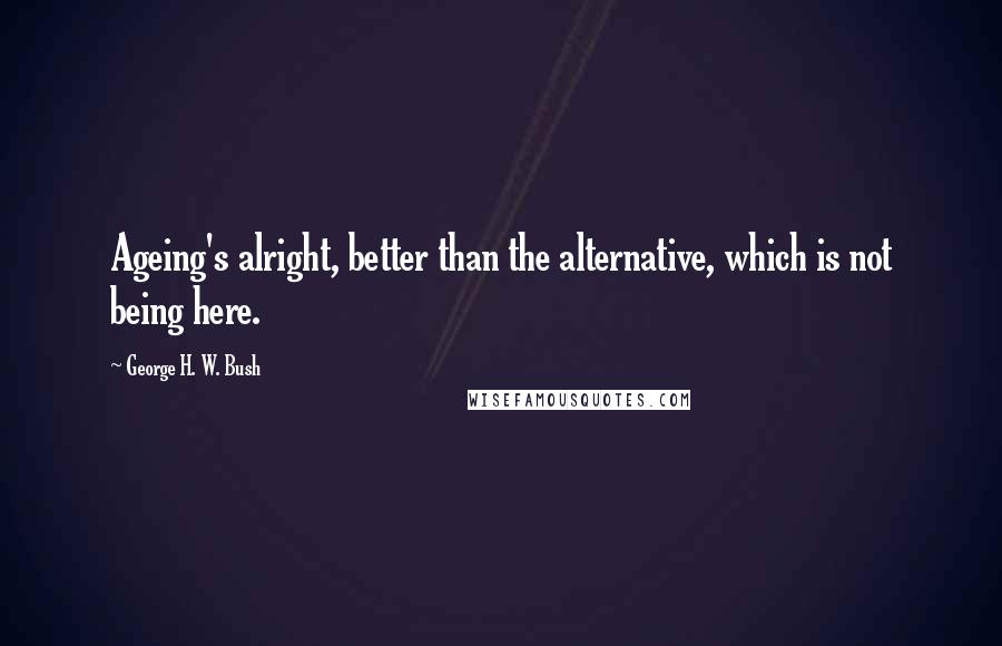 George H. W. Bush Quotes: Ageing's alright, better than the alternative, which is not being here.