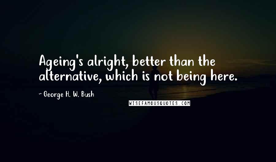 George H. W. Bush Quotes: Ageing's alright, better than the alternative, which is not being here.